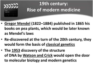 19th century:
Rise of modern medicine
• Gregor Mendel (1822–1884) published in 1865 his
books on pea plants, which would be later known
as Mendel's laws
• Re-discovered at the turn of the 20th century, they
would form the basis of classical genetics
• The 1953 discovery of the structure
of DNA by Watson and Crick would open the door
to molecular biology and modern genetics
 