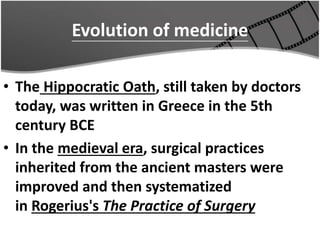 Evolution of medicine
• The Hippocratic Oath, still taken by doctors
today, was written in Greece in the 5th
century BCE
• In the medieval era, surgical practices
inherited from the ancient masters were
improved and then systematized
in Rogerius's The Practice of Surgery
 