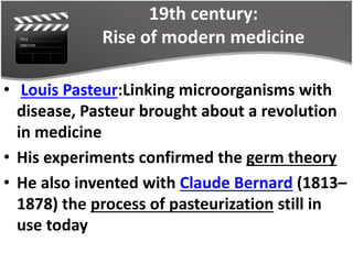 19th century:
Rise of modern medicine
• Louis Pasteur:Linking microorganisms with
disease, Pasteur brought about a revolution
in medicine
• His experiments confirmed the germ theory
• He also invented with Claude Bernard (1813–
1878) the process of pasteurization still in
use today
 