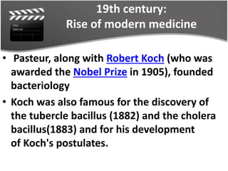 19th century:
Rise of modern medicine
• Pasteur, along with Robert Koch (who was
awarded the Nobel Prize in 1905), founded
bacteriology
• Koch was also famous for the discovery of
the tubercle bacillus (1882) and the cholera
bacillus(1883) and for his development
of Koch's postulates.
 