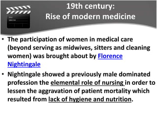 19th century:
Rise of modern medicine
• The participation of women in medical care
(beyond serving as midwives, sitters and cleaning
women) was brought about by Florence
Nightingale
• Nightingale showed a previously male dominated
profession the elemental role of nursing in order to
lessen the aggravation of patient mortality which
resulted from lack of hygiene and nutrition.
 