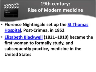 19th century:
Rise of Modern medicine
• Florence Nightingale set up the St Thomas
Hospital, Post-Crimea, in 1852
• Elizabeth Blackwell (1821–1910) became the
first woman to formally study, and
subsequently practice, medicine in the
United States
 