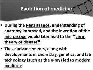 Evolution of medicine
• During the Renaissance, understanding of
anatomy improved, and the invention of the
microscope would later lead to the ‘‘germ
theory of disease”
• These advancements, along with
developments in chemistry, genetics, and lab
technology (such as the x-ray) led to modern
medicine
 
