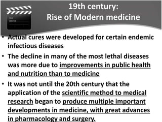 19th century:
Rise of Modern medicine
• Actual cures were developed for certain endemic
infectious diseases
• The decline in many of the most lethal diseases
was more due to improvements in public health
and nutrition than to medicine
• It was not until the 20th century that the
application of the scientific method to medical
research began to produce multiple important
developments in medicine, with great advances
in pharmacology and surgery.
 