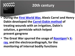 20th century
• During the First World War, Alexis Carrel and Henry
Dakin developed the Carrel-Dakin method of
treating wounds with an irrigation, Dakin's
solution, a germicide which helped
prevent gangrene
• The Great War spurred the usage of Roentgen's X-
ray, and the electrocardiograph, for the
monitoring of internal bodily functions
 