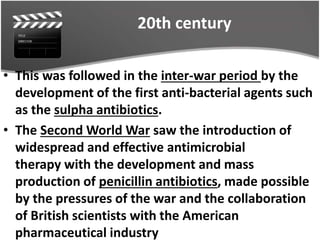 20th century
• This was followed in the inter-war period by the
development of the first anti-bacterial agents such
as the sulpha antibiotics.
• The Second World War saw the introduction of
widespread and effective antimicrobial
therapy with the development and mass
production of penicillin antibiotics, made possible
by the pressures of the war and the collaboration
of British scientists with the American
pharmaceutical industry
 