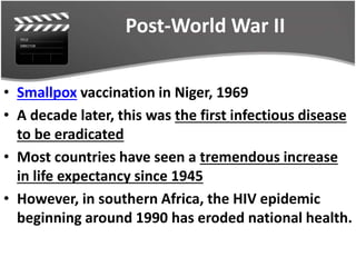 Post-World War II
• Smallpox vaccination in Niger, 1969
• A decade later, this was the first infectious disease
to be eradicated
• Most countries have seen a tremendous increase
in life expectancy since 1945
• However, in southern Africa, the HIV epidemic
beginning around 1990 has eroded national health.
 