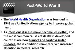 Post-World War II
• The World Health Organization was founded in
1948 as a United Nations agency to improve global
health
• As infectious diseases have become less lethal, and
the most common causes of death in developed
countries are now tumors and cardiovascular
diseases, these conditions have received increased
attention in medical research
 