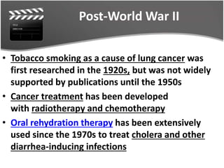 Post-World War II
• Tobacco smoking as a cause of lung cancer was
first researched in the 1920s, but was not widely
supported by publications until the 1950s
• Cancer treatment has been developed
with radiotherapy and chemotherapy
• Oral rehydration therapy has been extensively
used since the 1970s to treat cholera and other
diarrhea-inducing infections
 