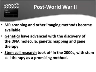 Post-World War II
• MR scanning and other imaging methods became
available.
• Genetics have advanced with the discovery of
the DNA molecule, genetic mapping and gene
therapy
• Stem cell research took off in the 2000s, with stem
cell therapy as a promising method.
 