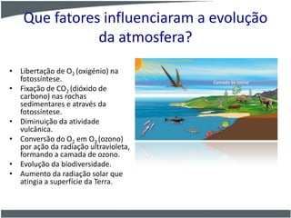 Que fatores influenciaram a evolução
da atmosfera?
• Libertação de O2 (oxigénio) na
fotossíntese.
• Fixação de CO2 (dióxido de
carbono) nas rochas
sedimentares e através da
fotossíntese.
• Diminuição da atividade
vulcânica.
• Conversão do O2 em O3 (ozono)
por ação da radiação ultravioleta,
formando a camada de ozono.
• Evolução da biodiversidade.
• Aumento da radiação solar que
atingia a superfície da Terra.
 