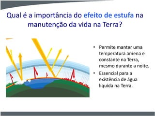 Qual é a importância do efeito de estufa na
manutenção da vida na Terra?
• Permite manter uma
temperatura amena e
constante na Terra,
mesmo durante a noite.
• Essencial para a
existência de água
líquida na Terra.
 