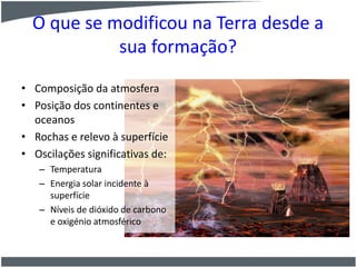 O que se modificou na Terra desde a
sua formação?
• Composição da atmosfera
• Posição dos continentes e
oceanos
• Rochas e relevo à superfície
• Oscilações significativas de:
– Temperatura
– Energia solar incidente à
superfície
– Níveis de dióxido de carbono
e oxigénio atmosférico
 