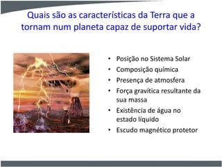 Quais são as características da Terra que a
tornam num planeta capaz de suportar vida?
• Posição no Sistema Solar
• Composição química
• Presença de atmosfera
• Força gravítica resultante da
sua massa
• Existência de água no
estado líquido
• Escudo magnético protetor
 