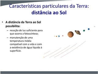 Características particulares da Terra:
distância ao Sol
• A distância da Terra ao Sol
possibilita:
– receção de luz suficiente para
que ocorra a fotossíntese;
– manutenção de uma
temperatura média
compatível com a vida e com
a existência de água líquida à
superfície.
 