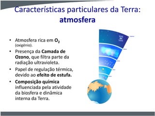 Características particulares da Terra:
atmosfera
• Atmosfera rica em O2
(oxigénio).
• Presença da Camada de
Ozono, que filtra parte da
radiação ultravioleta.
• Papel de regulação térmica,
devido ao efeito de estufa.
• Composição química
influenciada pela atividade
da biosfera e dinâmica
interna da Terra.
 