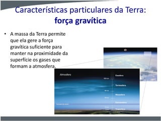 Características particulares da Terra:
força gravítica
• A massa da Terra permite
que ela gere a força
gravítica suficiente para
manter na proximidade da
superfície os gases que
formam a atmosfera.
 
