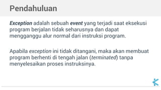 Pendahuluan 
Exception adalah sebuah event yang terjadi saat eksekusi 
program berjalan tidak seharusnya dan dapat 
mengganggu alur normal dari instruksi program. 
Apabila exception ini tidak ditangani, maka akan membuat 
program berhenti di tengah jalan (terminated) tanpa 
menyelesaikan proses instruksinya. 
 