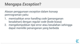 Mengapa Exception? 
Alasan penggunaan exception dalam konsep 
pemrograman yaitu: 
1. memisahkan error handling code (penanganan 
kesalahan) dengan regular code (kode biasa) 
2. mengelompokkan tipe error atau kesalahan sehingga 
dapat memiliki penanganan yang berbeda 
 