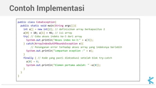 Contoh Implementasi 
public class CobaException{ 
public static void main(String args[]){ 
int a[] = new int[2]; // definisikan array berkapasitas 2 
a[0] = 10; a[1] = 46; // isi array 
try{ // Coba akses indeks ke-3 dari array 
System.out.println("Akses index ke-3:" + a[3]); 
} catch(ArrayIndexOutOfBoundsException e){ 
// Penanganan error terhadap akses array yang indeksnya berlebih 
System.out.println("Lemparkan eception :" + e); 
} 
finally { // Kode yang pasti dieksekusi setelah blok try-catch 
a[0] = 6; 
System.out.println("Elemen pertama adalah: " +a[0]); 
} 
} 
} 
