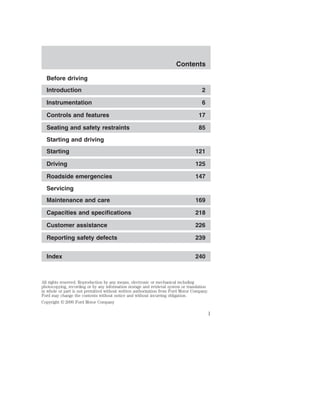 Contents 
Before driving 
Introduction 2 
Instrumentation 6 
Controls and features 17 
Seating and safety restraints 85 
Starting and driving 
Starting 121 
Driving 125 
Roadside emergencies 147 
Servicing 
Maintenance and care 169 
Capacities and specifications 218 
Customer assistance 226 
Reporting safety defects 239 
Index 240 
All rights reserved. Reproduction by any means, electronic or mechanical including 
photocopying, recording or by any information storage and retrieval system or translation 
in whole or part is not permitted without written authorization from Ford Motor Company. 
Ford may change the contents without notice and without incurring obligation. 
Copyright © 2000 Ford Motor Company 
1 
 