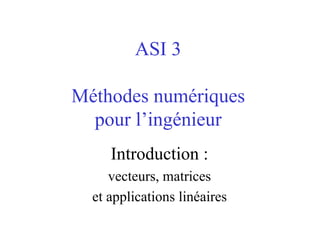 ASI 3

Méthodes numériques
  pour l’ingénieur
     Introduction :
     vecteurs, matrices
  et applications linéaires
 