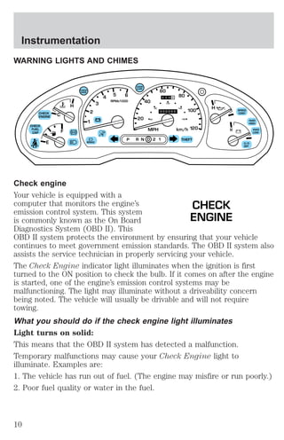 WARNING LIGHTS AND CHIMES 
C 
60 
40 
80 
100 
DOOR 
AJAR 
CHECK 
GAGE 
H H 
2 
1 
3 
4 5 6 
RPMx1000 
ABS 
CHECK 
ENGINE 
CHECK 
FUEL 
CAP 
E 
F 
H 
60 
20 180 
MPH 
20 
100 
140 
km/h 
120 
P R N D 2 1 THEFT 
SPEED 
CONT 
4WD 
HIGH 
4WD 
LOW 
O/D 
OFF 
! 
BRAKE 
Check engine 
Your vehicle is equipped with a 
computer that monitors the engine’s 
CHECK 
emission control system. This system 
is commonly known as the On Board 
ENGINE 
Diagnostics System (OBD II). This 
OBD II system protects the environment by ensuring that your vehicle 
continues to meet government emission standards. The OBD II system also 
assists the service technician in properly servicing your vehicle. 
The Check Engine indicator light illuminates when the ignition is first 
turned to the ON position to check the bulb. If it comes on after the engine 
is started, one of the engine’s emission control systems may be 
malfunctioning. The light may illuminate without a driveability concern 
being noted. The vehicle will usually be drivable and will not require 
towing. 
What you should do if the check engine light illuminates 
Light turns on solid: 
This means that the OBD II system has detected a malfunction. 
Temporary malfunctions may cause your Check Engine light to 
illuminate. Examples are: 
1. The vehicle has run out of fuel. (The engine may misfire or run poorly.) 
2. Poor fuel quality or water in the fuel. 
Instrumentation 
10 
 