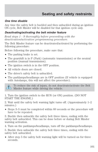 One time disable 
Any time the safety belt is buckled and then unbuckled during an ignition 
ON cycle, Belt Minder will be disabled for that ignition cycle only. 
Deactivating/activating the belt minder feature 
Read steps 1 - 9 thoroughly before proceeding with the 
deactivation/activation programming procedure. 
The Belt Minder feature can be deactivated/activated by performing the 
following procedure: 
Before following the procedure, make sure that: 
² The parking brake is set. 
² The gearshift is in P (Park) (automatic transmission) or the neutral 
position (manual transmission). 
² The ignition switch is in the OFF position. 
² All vehicle doors are closed. 
² The driver’s safety belt is unbuckled. 
² The parklamps/headlamps are in OFF position (If vehicle is equipped 
with Autolamps, this will not affect the procedure). 
To reduce the risk of injury, do not deactivate/activate the Belt 
Minder feature while driving the vehicle. 
1. Turn the ignition switch to the RUN (or ON) position. (DO NOT 
START THE ENGINE.) 
2. Wait until the safety belt warning light turns off. (Approximately 1–2 
minutes.) 
² Steps 3–5 must be completed within 60 seconds or the procedure will 
have to be repeated. 
3. Buckle then unbuckle the safety belt three times, ending with the 
safety belt unbuckled. This can be done before or during Belt Minder 
warning activation. 
4. Turn on the parklamps/headlamps, turn off the parklamps/headlamps. 
5. Buckle then unbuckle the safety belt three times, ending with the 
safety belt unbuckled. 
² After step 5 the safety belt warning light will be turned on for three 
seconds. 
Seating and safety restraints 
101 
 