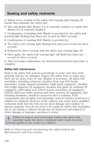 Seating and safety restraints 
6. Within seven seconds of the safety belt warning light turning off, 
buckle then unbuckle the safety belt. 
² This will disable Belt Minder if it is currently enabled, or enable Belt 
Minder if it is currently disabled. 
7. Confirmation of disabling Belt Minder is provided by the safety belt 
warning light flashing four times per second for three seconds. 
8. Confirmation of enabling Belt Minder is provided by: 
² The safety belt warning light flashing four times per second for three 
seconds. 
² Followed by three seconds with the safety belt warning light off. 
² Once again, the safety belt warning light will flash four times per 
second for three seconds. 
9. After receiving confirmation, the deactivation/activation procedure is 
complete. 
Safety belt maintenance 
Inspect the safety belt systems periodically to make sure they work 
properly and are not damaged. Inspect the safety belts to make sure 
there are no nicks, tears or cuts. Replace if necessary. All safety belt 
assemblies, including retractors, buckles, front seat belt buckle 
assemblies, buckle support assemblies (slide bar-if equipped), shoulder 
belt height adjusters (if equipped), shoulder belt guide on seatback (if 
equipped), child safety seat tether bracket assemblies (if equipped), 
LATCH child seat tether anchors and lower anchors (if equipped), and 
attaching hardware, should be inspected after a collision. Ford 
recommends that all safety belt assemblies used in vehicles involved in a 
collision be replaced. However, if the collision was minor and a qualified 
technician finds that the belts do not show damage and continue to 
operate properly, they do not need to be replaced. Safety belt assemblies 
not in use during a collision should also be inspected and replaced if 
either damage or improper operation is noted. 
Failure to inspect and if necessary replace the safety belt 
assembly under the above conditions could result in severe 
personal injuries in the event of a collision. 
Refer to Cleaning and maintaining the safety belts in the 
Maintenacne and Care section. 
102 
 
