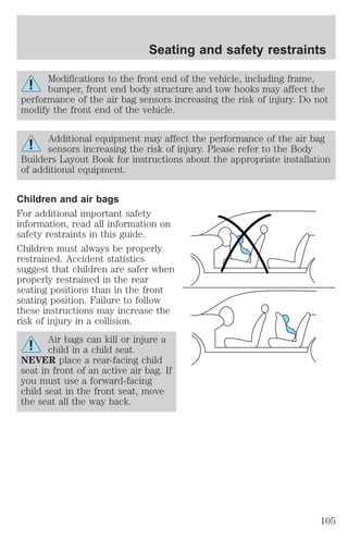 Seating and safety restraints 
Modifications to the front end of the vehicle, including frame, 
bumper, front end body structure and tow hooks may affect the 
performance of the air bag sensors increasing the risk of injury. Do not 
modify the front end of the vehicle. 
Additional equipment may affect the performance of the air bag 
sensors increasing the risk of injury. Please refer to the Body 
Builders Layout Book for instructions about the appropriate installation 
of additional equipment. 
Children and air bags 
For additional important safety 
information, read all information on 
safety restraints in this guide. 
Children must always be properly 
restrained. Accident statistics 
suggest that children are safer when 
properly restrained in the rear 
seating positions than in the front 
seating position. Failure to follow 
these instructions may increase the 
risk of injury in a collision. 
Air bags can kill or injure a 
child in a child seat. 
NEVER place a rear-facing child 
seat in front of an active air bag. If 
you must use a forward-facing 
child seat in the front seat, move 
the seat all the way back. 
105 
 