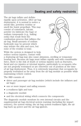 Seating and safety restraints 
The air bags inflate and deflate 
rapidly upon activation. After air bag 
deployment, it is normal to notice a 
smoke-like, powdery residue or 
smell the burnt propellant. This may 
consist of cornstarch, talcum 
powder (to lubricate the bag) or 
sodium compounds (e.g., baking 
soda) that result from the 
combustion process that inflates the 
air bag. Small amounts of sodium 
hydroxide may be present which 
may irritate the skin and eyes, but 
none of the residue is toxic. 
While the system is designed to help 
reduce serious injuries, contact with 
a deploying air bag may also cause abrasions, swelling or temporary 
hearing loss. Because air bags must inflate rapidly and with considerable 
force, there is the risk of death or serious injuries such as fractures, 
facial and eye injuries or internal injuries, particularly to occupants who 
are not properly restrained or are otherwise out of position at the time 
of air bag deployment. Thus, it is extremely important that occupants be 
properly restrained as far away from the air bag module as possible while 
maintaining vehicle control. 
The SRS consists of: 
² driver and passenger air bag modules (which include the inflators and 
air bags) 
² one or more impact and safing sensors 
² a readiness light and tone 
² a diagnostic module 
² and the electrical wiring which connects the components 
The diagnostic module monitors its own internal circuits and the 
supplemental air bag electrical system warning (including the impact 
sensors), the system wiring, the air bag system readiness light, the air 
bag back up power and the air bag ignitors. 
107 
 