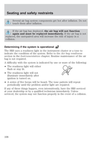 Seating and safety restraints 
Several air bag system components get hot after inflation. Do not 
touch them after inflation. 
If the air bag has deployed, the air bag will not function 
again and must be replaced immediately. If the air bag is not 
replaced, the unrepaired area will increase the risk of injury in a 
collision. 
Determining if the system is operational 
The SRS uses a readiness light in the instrument cluster or a tone to 
indicate the condition of the system. Refer to the Air bag readiness 
section in the Instrumentation chapter. Routine maintenance of the air 
bag is not required. 
A difficulty with the system is indicated by one or more of the following: 
² The readiness light will either 
flash or stay lit. 
² The readiness light will not 
illuminate immediately after 
ignition is turned on. 
² A series of five beeps will be heard. The tone pattern will repeat 
periodically until the problem and/or light are repaired. 
If any of these things happen, even intermittently, have the SRS serviced 
at your dealership or by a qualified technician immediately. Unless 
serviced, the system may not function properly in the event of a collision. 
108 
 