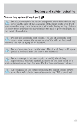 Seating and safety restraints 
Side air bag system (if equipped) 
Do not place objects or mount equipment on or near the air bag 
cover on the side of the seatbacks of the front seats or in front 
seat areas that may come into contact with a deploying air bag. Failure 
to follow these instructions may increase the risk of personal injury in 
the event of a collision. 
Do not use accessory seat covers. The use of accessory seat 
covers may prevent the deployment of the side air bags and 
increase the risk of injury in an accident. 
Do not lean your head on the door. The side air bag could injure 
you as it deploys from the side of the seatback. 
Do not attempt to service, repair, or modify the air bag 
supplemental restraint system, its fuses or the seat cover on a 
seat containing an air bag. See your Ford or Lincoln Mercury dealer. 
All occupants of the vehicle including the driver should always 
wear their safety belts even when an air bag SRS is provided. 
109 
 