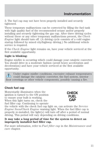 Instrumentation 
3. The fuel cap may not have been properly installed and securely 
tightened. 
These temporary malfunctions can be corrected by filling the fuel tank 
with high quality fuel of the recommended octane and/or properly 
installing and securely tightening the gas cap. After three driving cycles 
without these or any other temporary malfunctions present, the Check 
Engine light should turn off. (A driving cycle consists of a cold engine 
startup followed by mixed city/highway driving.) No additional vehicle 
service is required. 
If the Check Engine light remains on, have your vehicle serviced at the 
first available opportunity. 
Light is blinking: 
Engine misfire is occurring which could damage your catalytic converter. 
You should drive in a moderate fashion (avoid heavy acceleration and 
deceleration) and have your vehicle serviced at the first available 
opportunity. 
Under engine misfire conditions, excessive exhaust temperatures 
could damage the catalytic converter, the fuel system, interior 
floor coverings or other vehicle components, possibly causing a fire. 
Check fuel cap 
Momentarily illuminates when the 
CHECK 
ignition is turned to the ON position 
to ensure your bulb is working. 
FUEL 
When this light turns on, check the 
CAP 
fuel filler cap. Continuing to operate 
the vehicle with the check fuel cap light on, can activate the Service 
Engine Soon/Check Engine warning light. When the fuel filler cap is 
properly re-installed, the light(s) will turn off after a period of normal 
driving. This period will vary depending on driving conditions. 
It may take a long period of time for the system to detect an 
improperly installed fuel filler cap. 
For more information, refer to Fuel filler cap in the Maintenance and 
care chapter. 
11 
 