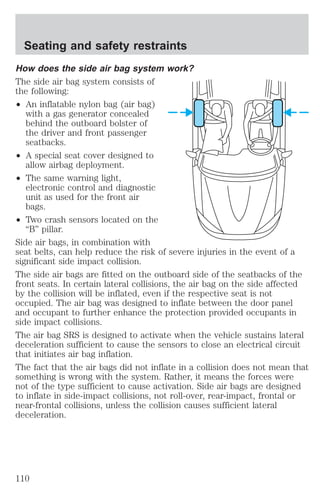 Seating and safety restraints 
How does the side air bag system work? 
The side air bag system consists of 
the following: 
² An inflatable nylon bag (air bag) 
with a gas generator concealed 
behind the outboard bolster of 
the driver and front passenger 
seatbacks. 
² A special seat cover designed to 
allow airbag deployment. 
² The same warning light, 
electronic control and diagnostic 
unit as used for the front air 
bags. 
² Two crash sensors located on the 
“B” pillar. 
Side air bags, in combination with 
seat belts, can help reduce the risk of severe injuries in the event of a 
significant side impact collision. 
The side air bags are fitted on the outboard side of the seatbacks of the 
front seats. In certain lateral collisions, the air bag on the side affected 
by the collision will be inflated, even if the respective seat is not 
occupied. The air bag was designed to inflate between the door panel 
and occupant to further enhance the protection provided occupants in 
side impact collisions. 
The air bag SRS is designed to activate when the vehicle sustains lateral 
deceleration sufficient to cause the sensors to close an electrical circuit 
that initiates air bag inflation. 
The fact that the air bags did not inflate in a collision does not mean that 
something is wrong with the system. Rather, it means the forces were 
not of the type sufficient to cause activation. Side air bags are designed 
to inflate in side-impact collisions, not roll-over, rear-impact, frontal or 
near-frontal collisions, unless the collision causes sufficient lateral 
deceleration. 
110 
 