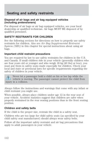Seating and safety restraints 
Disposal of air bags and air bag equipped vehicles 
(including pretensioners) 
For disposal of air bags or air bag equipped vehicles, see your local 
dealership or qualified technician. Air bags MUST BE disposed of by 
qualified personnel. 
SAFETY RESTRAINTS FOR CHILDREN 
See the following sections for directions on how to properly use safety 
restraints for children. Also see Air Bag Supplemental Restraint 
System (SRS) in this chapter for special instructions about using air 
bags. 
Important child restraint precautions 
You are required by law to use safety restraints for children in the U.S. 
and Canada. If small children ride in your vehicle (generally children who 
are four years old or younger and who weigh 18 kg [40 lbs] or less), you 
must put them in safety seats made especially for children. Check your 
local and state or provincial laws for specific requirements regarding the 
safety of children in your vehicle. 
Never let a passenger hold a child on his or her lap while the 
vehicle is moving. The passenger cannot protect the child from 
injury in a collision. 
Always follow the instructions and warnings that come with any infant or 
child restraint you might use. 
When possible, always place children under age 12 in the rear seat of 
your vehicle. Accident statistics suggest that children are safer when 
properly restrained in the rear seating positions than in the front seating 
position. 
Children and safety belts 
If the child is the proper size, restrain the child in a safety seat. 
Children who are too large for child safety seats (as specified by your 
child safety seat manufacturer) should always wear safety belts. 
Follow all the important safety restraint and air bag precautions that 
apply to adult passengers in your vehicle. 
112 
 