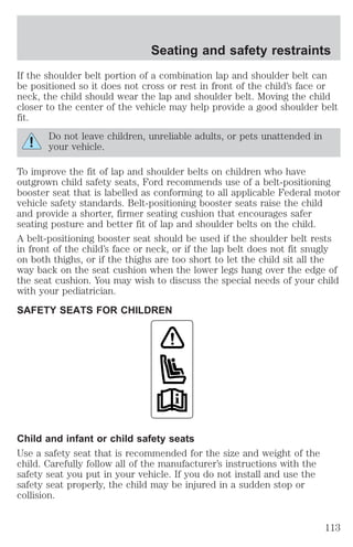 Seating and safety restraints 
If the shoulder belt portion of a combination lap and shoulder belt can 
be positioned so it does not cross or rest in front of the child’s face or 
neck, the child should wear the lap and shoulder belt. Moving the child 
closer to the center of the vehicle may help provide a good shoulder belt 
fit. 
Do not leave children, unreliable adults, or pets unattended in 
your vehicle. 
To improve the fit of lap and shoulder belts on children who have 
outgrown child safety seats, Ford recommends use of a belt-positioning 
booster seat that is labelled as conforming to all applicable Federal motor 
vehicle safety standards. Belt-positioning booster seats raise the child 
and provide a shorter, firmer seating cushion that encourages safer 
seating posture and better fit of lap and shoulder belts on the child. 
A belt-positioning booster seat should be used if the shoulder belt rests 
in front of the child’s face or neck, or if the lap belt does not fit snugly 
on both thighs, or if the thighs are too short to let the child sit all the 
way back on the seat cushion when the lower legs hang over the edge of 
the seat cushion. You may wish to discuss the special needs of your child 
with your pediatrician. 
SAFETY SEATS FOR CHILDREN 
Child and infant or child safety seats 
Use a safety seat that is recommended for the size and weight of the 
child. Carefully follow all of the manufacturer’s instructions with the 
safety seat you put in your vehicle. If you do not install and use the 
safety seat properly, the child may be injured in a sudden stop or 
collision. 
113 
 