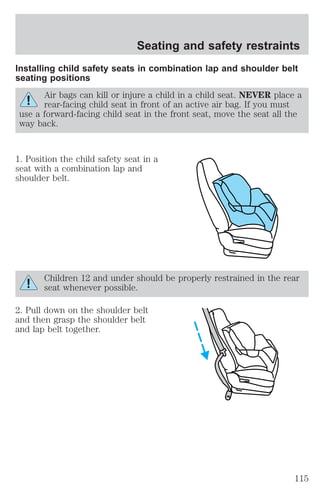 Seating and safety restraints 
Installing child safety seats in combination lap and shoulder belt 
seating positions 
Air bags can kill or injure a child in a child seat. NEVER place a 
rear-facing child seat in front of an active air bag. If you must 
use a forward-facing child seat in the front seat, move the seat all the 
way back. 
1. Position the child safety seat in a 
seat with a combination lap and 
shoulder belt. 
Children 12 and under should be properly restrained in the rear 
seat whenever possible. 
2. Pull down on the shoulder belt 
and then grasp the shoulder belt 
and lap belt together. 
115 
 