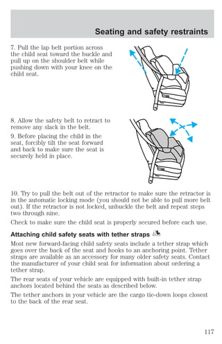Seating and safety restraints 
7. Pull the lap belt portion across 
the child seat toward the buckle and 
pull up on the shoulder belt while 
pushing down with your knee on the 
child seat. 
8. Allow the safety belt to retract to 
remove any slack in the belt. 
9. Before placing the child in the 
seat, forcibly tilt the seat forward 
and back to make sure the seat is 
securely held in place. 
10. Try to pull the belt out of the retractor to make sure the retractor is 
in the automatic locking mode (you should not be able to pull more belt 
out). If the retractor is not locked, unbuckle the belt and repeat steps 
two through nine. 
Check to make sure the child seat is properly secured before each use. 
Attaching child safety seats with tether straps 
Most new forward-facing child safety seats include a tether strap which 
goes over the back of the seat and hooks to an anchoring point. Tether 
straps are available as an accessory for many older safety seats. Contact 
the manufacturer of your child seat for information about ordering a 
tether strap. 
The rear seats of your vehicle are equipped with built-in tether strap 
anchors located behind the seats as described below. 
The tether anchors in your vehicle are the cargo tie-down loops closest 
to the back of the rear seat. 
117 
 