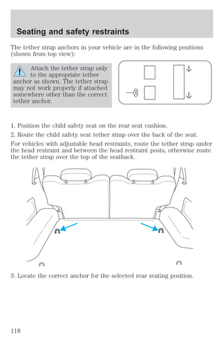Seating and safety restraints 
The tether strap anchors in your vehicle are in the following positions 
(shown from top view): 
Attach the tether strap only 
to the appropriate tether 
anchor as shown. The tether strap 
may not work properly if attached 
somewhere other than the correct 
tether anchor. 
1. Position the child safety seat on the rear seat cushion. 
2. Route the child safety seat tether strap over the back of the seat. 
For vehicles with adjustable head restraints, route the tether strap under 
the head restraint and between the head restraint posts, otherwise route 
the tether strap over the top of the seatback. 
3. Locate the correct anchor for the selected rear seating position. 
118 
 