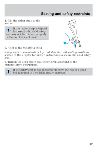 4. Clip the tether strap to the 
anchor. 
Seating and safety restraints 
If the tether strap is clipped 
incorrectly, the child safety 
seat may not be retained properly 
in the event of a collision. 
5. Refer to the Installing child 
safety seats in combination lap and shoulder belt seating positions 
section of this chapter for further instructions to secure the child safety 
seat. 
6. Tighten the child safety seat tether strap according to the 
manufacturer’s instructions. 
If the safety seat is not anchored properly, the risk of a child 
being injured in a collision greatly increases. 
119 
 