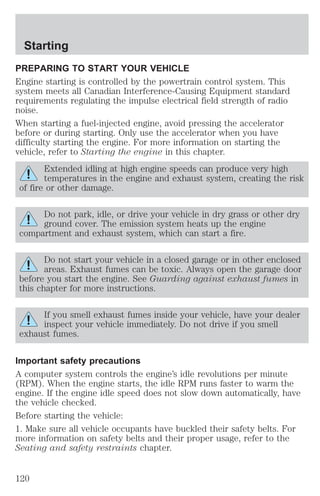Starting 
PREPARING TO START YOUR VEHICLE 
Engine starting is controlled by the powertrain control system. This 
system meets all Canadian Interference-Causing Equipment standard 
requirements regulating the impulse electrical field strength of radio 
noise. 
When starting a fuel-injected engine, avoid pressing the accelerator 
before or during starting. Only use the accelerator when you have 
difficulty starting the engine. For more information on starting the 
vehicle, refer to Starting the engine in this chapter. 
Extended idling at high engine speeds can produce very high 
temperatures in the engine and exhaust system, creating the risk 
of fire or other damage. 
Do not park, idle, or drive your vehicle in dry grass or other dry 
ground cover. The emission system heats up the engine 
compartment and exhaust system, which can start a fire. 
Do not start your vehicle in a closed garage or in other enclosed 
areas. Exhaust fumes can be toxic. Always open the garage door 
before you start the engine. See Guarding against exhaust fumes in 
this chapter for more instructions. 
If you smell exhaust fumes inside your vehicle, have your dealer 
inspect your vehicle immediately. Do not drive if you smell 
exhaust fumes. 
Important safety precautions 
A computer system controls the engine’s idle revolutions per minute 
(RPM). When the engine starts, the idle RPM runs faster to warm the 
engine. If the engine idle speed does not slow down automatically, have 
the vehicle checked. 
Before starting the vehicle: 
1. Make sure all vehicle occupants have buckled their safety belts. For 
more information on safety belts and their proper usage, refer to the 
Seating and safety restraints chapter. 
120 
 