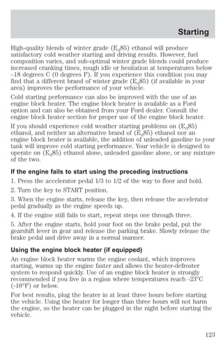 Starting 
High-quality blends of winter grade (Ed85) ethanol will produce 
satisfactory cold weather starting and driving results. However, fuel 
composition varies, and sub-optimal winter grade blends could produce 
increased cranking times, rough idle or hesitation at temperatures below 
–18 degrees C (0 degrees F). If you experience this condition you may 
find that a different brand of winter grade (Ed85) (if available in your 
area) improves the performance of your vehicle. 
Cold starting performance can also be improved with the use of an 
engine block heater. The engine block heater is available as a Ford 
option and can also be obtained from your Ford dealer. Consult the 
engine block heater section for proper use of the engine block heater. 
If you should experience cold weather starting problems on (Ed85) 
ethanol, and neither an alternative brand of (Ed85) ethanol nor an 
engine block heater is available, the addition of unleaded gasoline to your 
tank will improve cold starting performance. Your vehicle is designed to 
operate on (Ed85) ethanol alone, unleaded gasoline alone, or any mixture 
of the two. 
If the engine fails to start using the preceding instructions 
1. Press the accelerator pedal 1/3 to 1/2 of the way to floor and hold. 
2. Turn the key to START position. 
3. When the engine starts, release the key, then release the accelerator 
pedal gradually as the engine speeds up. 
4. If the engine still fails to start, repeat steps one through three. 
5. After the engine starts, hold your foot on the brake pedal, put the 
gearshift lever in gear and release the parking brake. Slowly release the 
brake pedal and drive away in a normal manner. 
Using the engine block heater (if equipped) 
An engine block heater warms the engine coolant, which improves 
starting, warms up the engine faster and allows the heater-defroster 
system to respond quickly. Use of an engine block heater is strongly 
recommended if you live in a region where temperatures reach -23°C 
(-10°F) or below. 
For best results, plug the heater in at least three hours before starting 
the vehicle. Using the heater for longer than three hours will not harm 
the engine, so the heater can be plugged in the night before starting the 
vehicle. 
123 
 
