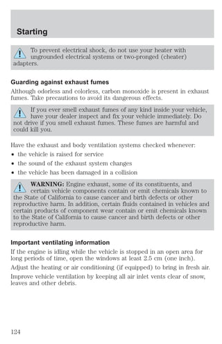 Starting 
To prevent electrical shock, do not use your heater with 
ungrounded electrical systems or two-pronged (cheater) 
adapters. 
Guarding against exhaust fumes 
Although odorless and colorless, carbon monoxide is present in exhaust 
fumes. Take precautions to avoid its dangerous effects. 
If you ever smell exhaust fumes of any kind inside your vehicle, 
have your dealer inspect and fix your vehicle immediately. Do 
not drive if you smell exhaust fumes. These fumes are harmful and 
could kill you. 
Have the exhaust and body ventilation systems checked whenever: 
² the vehicle is raised for service 
² the sound of the exhaust system changes 
² the vehicle has been damaged in a collision 
WARNING: Engine exhaust, some of its constituents, and 
certain vehicle components contain or emit chemicals known to 
the State of California to cause cancer and birth defects or other 
reproductive harm. In addition, certain fluids contained in vehicles and 
certain products of component wear contain or emit chemicals known 
to the State of California to cause cancer and birth defects or other 
reproductive harm. 
Important ventilating information 
If the engine is idling while the vehicle is stopped in an open area for 
long periods of time, open the windows at least 2.5 cm (one inch). 
Adjust the heating or air conditioning (if equipped) to bring in fresh air. 
Improve vehicle ventilation by keeping all air inlet vents clear of snow, 
leaves and other debris. 
124 
 
