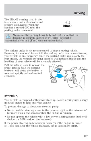 The BRAKE warning lamp in the 
instrument cluster illuminates and 
remains illuminated (when the 
ignition is turned ON) until the 
parking brake is released. 
! 
BRAKE 
Driving 
Always set the parking brake fully and make sure that the 
gearshift is securely latched in P (Park) (automatic 
transmission) or in 1 (First) (manual transmission). 
The parking brake is not recommended to stop a moving vehicle. 
However, if the normal brakes fail, the parking brake can be used to stop 
your vehicle in an emergency. Since the parking brake applies only the 
rear brakes, the vehicle’s stopping distance will increase greatly and the 
handling of your vehicle will be adversely affected. 
Pull the release lever to release the 
BRAKE 
brake. Driving with the parking 
RELEASE 
brake on will cause the brakes to 
wear out quickly and reduce fuel 
economy. 
STEERING 
Your vehicle is equipped with power steering. Power steering uses energy 
from the engine to help steer the vehicle. 
To prevent damage to the power steering pump: 
² Never hold the steering wheel to the extreme right or the extreme left 
for more than a few seconds when the engine is running. 
² Do not operate the vehicle with a low power steering pump fluid level 
(below the MIN mark on the reservoir). 
If the power steering system breaks down (or if the engine is turned 
off), you can steer the vehicle manually, but it takes more effort. 
127 
 