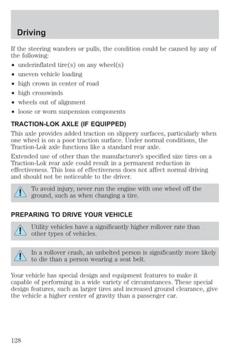 Driving 
If the steering wanders or pulls, the condition could be caused by any of 
the following: 
² underinflated tire(s) on any wheel(s) 
² uneven vehicle loading 
² high crown in center of road 
² high crosswinds 
² wheels out of alignment 
² loose or worn suspension components 
TRACTION-LOK AXLE (IF EQUIPPED) 
This axle provides added traction on slippery surfaces, particularly when 
one wheel is on a poor traction surface. Under normal conditions, the 
Traction-Lok axle functions like a standard rear axle. 
Extended use of other than the manufacturer’s specified size tires on a 
Traction-Lok rear axle could result in a permanent reduction in 
effectiveness. This loss of effectiveness does not affect normal driving 
and should not be noticeable to the driver. 
To avoid injury, never run the engine with one wheel off the 
ground, such as when changing a tire. 
PREPARING TO DRIVE YOUR VEHICLE 
Utility vehicles have a significantly higher rollover rate than 
other types of vehicles. 
In a rollover crash, an unbelted person is significantly more likely 
to die than a person wearing a seat belt. 
Your vehicle has special design and equipment features to make it 
capable of performing in a wide variety of circumstances. These special 
design features, such as larger tires and increased ground clearance, give 
the vehicle a higher center of gravity than a passenger car. 
128 
 