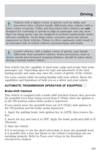 Driving 
Vehicles with a higher center of gravity such as utility and 
four-wheel drive vehicles handle differently than vehicles with a 
lower center of gravity. Utility and four-wheel drive vehicles are not 
designed for cornering at speeds as high as passenger cars any more 
than low-slung sports cars are designed to perform satisfactorily under 
off-road conditions. Avoid sharp turns, excessive speed and abrupt 
maneuvers in these vehicles. Failure to drive cautiously could result in 
an increased risk of vehicle rollover, personal injury and death. 
Loaded vehicles, with a higher center of gravity, may handle 
differently than unloaded vehicles. Extra precautions, such as 
slower speeds and increased stopping distance, should be taken when 
driving a heavily loaded vehicle. 
Your vehicle has the capability to haul more cargo and people than most 
passenger cars. Depending upon the type and placement of the load, 
hauling people and cargo may raise the center of gravity of the vehicle. 
Use extra caution while becoming familiar with your vehicle. Know the 
capabilities and limitations of both you as a driver and your vehicle. 
AUTOMATIC TRANSMISSION OPERATION (IF EQUIPPED) 
Brake-shift interlock 
This vehicle is equipped with a brake-shift interlock feature that prevents 
the gearshift lever from being moved from P (Park) when the ignition is 
in the ON position unless brake pedal is depressed. 
If you cannot move the gearshift lever out of P (Park) with ignition in 
the ON position and the brake pedal depressed: 
1. Apply the parking brake, turn ignition key to LOCK, then remove the 
key. 
2. Insert the key and turn it to OFF. Apply the brake pedal and shift to N 
(Neutral). 
3. Start the vehicle. 
If it is necessary to use the above procedure to move the gearshift lever, 
it is possible that a fuse has blown or the vehicle’s brakelamps are not 
operating properly. Refer to Fuses and relays in the Roadside 
emergencies chapter. 
129 
 