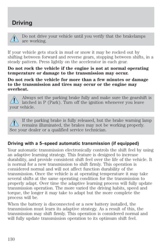 Driving 
Do not drive your vehicle until you verify that the brakelamps 
are working. 
If your vehicle gets stuck in mud or snow it may be rocked out by 
shifting between forward and reverse gears, stopping between shifts, in a 
steady pattern. Press lightly on the accelerator in each gear. 
Do not rock the vehicle if the engine is not at normal operating 
temperature or damage to the transmission may occur. 
Do not rock the vehicle for more than a few minutes or damage 
to the transmission and tires may occur or the engine may 
overheat. 
Always set the parking brake fully and make sure the gearshift is 
latched in P (Park). Turn off the ignition whenever you leave 
your vehicle. 
If the parking brake is fully released, but the brake warning lamp 
remains illuminated, the brakes may not be working properly. 
See your dealer or a qualified service technician. 
Driving with a 5–speed automatic transmission (if equipped) 
Your automatic transmission electronically controls the shift feel by using 
an adaptive learning strategy. This feature is designed to increase 
durability, and provide consistent shift feel over the life of the vehicle. It 
is normal for a new transmission to shift firmly. This operation is 
considered normal and will not affect function durability of the 
transmission. Once the vehicle is at operating temperature it may take 
several shifts at the same operating condition for the transmission to 
properly adapt. Over time the adaptive learning process will fully update 
transmission operation. The more varied the driving habits, speed and 
torque, the longer it may take to adapt but the more complete the 
process will be. 
When the battery is disconnected or a new battery installed, the 
transmission must learn its adaptive strategy. As a result of this, the 
transmission may shift firmly. This operation is considered normal and 
will fully update transmission operation to its optimum shift feel. 
130 
 