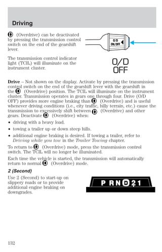 Driving 
(Overdrive) can be deactivated 
by pressing the transmission control 
switch on the end of the gearshift 
lever. 
The transmission control indicator 
light (TCIL) will illuminate on the 
instrument cluster. 
O/D 
ON/OFF 
O/D 
OFF 
Drive – Not shown on the display. Activate by pressing the transmission 
control switch on the end of the gearshift lever with the gearshift in 
the (Overdrive) position. The TCIL will illuminate on the instrument 
cluster. Transmission operates in gears one through four. Drive (O/D 
OFF) provides more engine braking than (Overdrive) and is useful 
whenever driving conditions (i.e., city traffic, hilly terrain, etc.) cause the 
transmission to excessively shift between (Overdrive) and other 
gears. Deactivate (Overdrive) when: 
² driving with a heavy load. 
² towing a trailer up or down steep hills. 
² additional engine braking is desired. If towing a trailer, refer to 
Driving while you tow in the Trailer Towing chapter. 
To return to (Overdrive) mode, press the transmission control 
switch. The TCIL will no longer be illuminated. 
Each time the vehicle is started, the transmission will automatically 
return to normal (Overdrive) mode. 
2 (Second) 
Use 2 (Second) to start-up on 
slippery roads or to provide 
additional engine braking on 
downgrades. 
132 
 