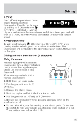 Driving 
1 (First) 
Use 1 (First) to provide maximum 
engine braking on steep 
downgrades. Upshifts can be made 
by shifting to 2 (Second) or to 
(Overdrive). Selecting 1 (Low) at 
higher speeds causes the transmission to shift to a lower gear and will 
shift to 1 (First) after the vehicle decelerates to the proper vehicle 
speed. 
Forced Downshifts 
To gain acceleration in (Overdrive) or Drive (O/D OFF) when 
passing another vehicle, push the accelerator to the floor. The 
transmission will downshift to the appropriate gear: fourth, third, second 
or first gear. 
Driving a manual transmission (if equipped) 
Using the clutch 
Vehicles equipped with a manual 
transmission have a starter interlock 
that prevents Starting the engine 
unless the clutch pedal is fully 
depressed. 
When starting a vehicle with a 
manual transmission: 
1. Hold down the brake pedal. 
2. Put the gearshift lever in N 
(Neutral). 
3. Depress the clutch pedal. 
4. Start the engine and let it idle for a few seconds. 
² Put the gearshift in 1 (First) or R (Reverse). 
5. Release the clutch slowly while pressing gradually down on the 
accelerator pedal. 
² Do not drive with your foot resting on the clutch pedal. Do not use 
the clutch to hold your vehicle at a standstill while waiting on a hill. 
These actions may reduce clutch life. 
133 
 